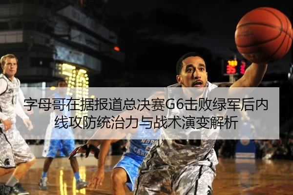字母哥在据报道总决赛G6击败绿军后内线攻防统治力与战术演变解析